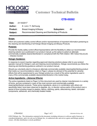 Customer Technical Bulletin CTB-00262 Date:  01/19/2017  Author:  E. Linn / T. DeYoung  Product:  Breast Imaging & Biopsy  Subject:  Recommended Cleaning and Disinfecting of Products  Subsystem:  All  Scope: Inform all (customer) safety control officers and/or representatives of important information pertaining to the cleaning and disinfecting of all Hologic Breast Imaging and Biopsy Products.  Purpose: Provide the facility safety control officer/representative with the flexibility to utilize our recommended cleaning solution as is publicized in our product manual, or the option to select an alternate commercially available cleaner/disinfectant in compliance with the FDA Citation: 900.122(e)13(i),(ii),(iii) – Infection Control  Hologic Guidance: In response to recent inquiries regarding approved cleaning solutions please refer to your product operator manual for Hologic’s care and cleaning recommendations. Hologic recommends you follow the cleaning and disinfecting guidance outlined in our product manual. Should you voluntarily elect to choose an alternate commercially available cleaning/disinfecting product that meets our recommendations noted on Page 2, please be advised of the potential for adverse effects that will be experienced to your Hologic product as a result of the active ingredients used in many of the commercially available cleaners/disinfectants in the market today.  Active Ingredients – (Adverse Effects) The active ingredients listed on Page 2 of this document are used by cleaner manufacturers in a variety of forms, and are contained in many of the most common and commercially available cleaning/disinfectant products. These active ingredients, alone or in combination with others not specifically listed, have been observed to degrade, dry, or discolor various parts of the product over a period of time including impact to plastics, fabrics, stitching, paints, silkscreening, labels, lubricated components, adhesives, and chemically treated metals.  CTB-00262  Page 1 of 2  CSD-0044-T03 Rev 003  ©2012 Hologic, Inc. The information contained in this document, including references to software and/or firmware, is considered proprietary, and is for sole use by Hologic Inc., its authorized sales and service agents and Hologic product owners. All other distribution is strictly prohibited.  