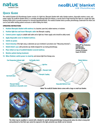 Quick Guide The neoBLUE blanket LED Phototherapy System consists of a light box, fiberoptic blanket with cable, blanket mattress, disposable mattress covers, and power supply. The neoBLUE blanket device is a portable phototherapy light that delivers a narrow band of high-intensity blue light via a single blue light emitting diode (LED) to provide treatment for neonatal hyperbilirubinemia. The neoBLUE blanket device provides phototherapy underneath the infant and can be used within existing patient enclosures or while holding the infant. OPERATING INSTRUCTIONS 1.  Position fiberoptic blanket with mattress in a bassinet, open bed, radiant warmer, or incubator.  2.  Position light box and insert fiberoptic cable into fiberoptic coupling.  3.  Connect power supply to suitable wall outlet and to light box. Power supply cords should be safely routed.  4.  Apply disposable cover to blanket mattress.  5.  Switch on power.  6.  Check intensity of the light using a radiometer per your institution’s procedures (see “Measuring Intensity”).  7.  Shield infant’s eyes with protective eye shields designed for use during phototherapy.  8.  Place infant on top of neoBLUE blanket covered mattress.  9.  Monitor patient during treatment.  Biliband® Eye Protectors Available Sizes: Micro (PN 900644) Premature (PN 900643) Regular (PN 900642)  10. When finished, switch power to stand-by and remove light from therapy area. Over-Temperature Indicator Light  On/Standby Switch  Blanket Mattress Light Box Fiberoptic Cable  Vent (both sides)  Fiberoptic Blanket (w/mattress & disposable cover)  Fiberoptic Coupling  Disposable Mattress Cover Note: The neoBLUE blanket device comes with a large or small size blanket.  The infant may be swaddled or covered with a blanket for warmth during phototherapy. During periods when the infant is being held and positioned so that their eyes cannot be exposed to the light, protective eye shields can be removed.  