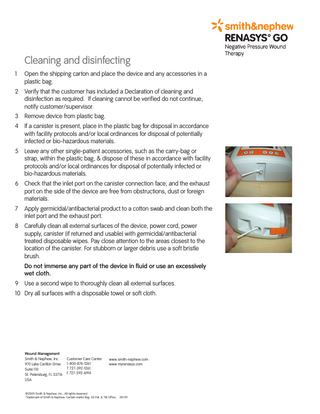 Cleaning and disinfecting 1  Open the shipping carton and place the device and any accessories in a plastic bag.  2 Verify that the customer has included a Declaration of cleaning and disinfection as required. If cleaning cannot be verified do not continue, notify customer/supervisor. 3 Remove device from plastic bag. 4 If a canister is present, place in the plastic bag for disposal in accordance with facility protocols and/or local ordinances for disposal of potentially infected or bio-hazardous materials. 5 Leave any other single-patient accessories, such as the carry-bag or strap, within the plastic bag, & dispose of these in accordance with facility protocols and/or local ordinances for disposal of potentially infected or bio-hazardous materials. 6 Check that the inlet port on the canister connection face, and the exhaust port on the side of the device are free from obstructions, dust or foreign materials. 7  Apply germicidal/antibacterial product to a cotton swab and clean both the inlet port and the exhaust port.  8 Carefully clean all external surfaces of the device, power cord, power supply, canister (if returned and usable) with germicidal/antibacterial treated disposable wipes. Pay close attention to the areas closest to the location of the canister. For stubborn or larger debris use a soft bristle brush. Do not immerse any part of the device in fluid or use an excessively wet cloth. 9 Use a second wipe to thoroughly clean all external surfaces. 10 Dry all surfaces with a disposable towel or soft cloth.  Wound Management Smith & Nephew, Inc. 970 Lake Carillon Drive Suite 110 St. Petersburg, FL 33716 USA  Customer Care Center 1-800-876-1261 T 727-392-1261 F 727-392-6914  www.smith-nephew.com www.myrenasys.com  ©2009 Smith & Nephew, Inc., All rights reserved. ™Trademark of Smith & Nephew. Certain marks Reg. US Pat. & TM Office. 09/09  