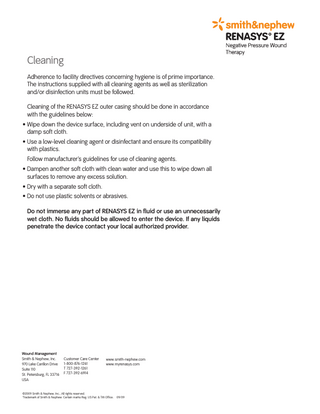 Cleaning Adherence to facility directives concerning hygiene is of prime importance. The instructions supplied with all cleaning agents as well as sterilization and/or disinfection units must be followed. Cleaning of the RENASYS EZ outer casing should be done in accordance with the guidelines below: • Wipe down the device surface, including vent on underside of unit, with a damp soft cloth. • Use a low-level cleaning agent or disinfectant and ensure its compatibility with plastics. Follow manufacturer’s guidelines for use of cleaning agents. • Dampen another soft cloth with clean water and use this to wipe down all surfaces to remove any excess solution. • Dry with a separate soft cloth. • Do not use plastic solvents or abrasives. Do not immerse any part of RENASYS EZ in fluid or use an unnecessarily wet cloth. No fluids should be allowed to enter the device. If any liquids penetrate the device contact your local authorized provider.  Wound Management Smith & Nephew, Inc. 970 Lake Carillon Drive Suite 110 St. Petersburg, FL 33716 USA  Customer Care Center 1-800-876-1261 T 727-392-1261 F 727-392-6914  www.smith-nephew.com www.myrenasys.com  ©2009 Smith & Nephew, Inc., All rights reserved. ™Trademark of Smith & Nephew. Certain marks Reg. US Pat. & TM Office. 09/09  