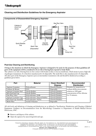 Vitalograph Cleaning and Disinfection Guidelines for the Emergency Aspirator Components of Disassembled Emergency Aspirator One Way Valve Catheter & mount not shown  Quick Release Cap  Aspirate Container Mesh Filter (Disposable)  Rear End Cap Pump Unit  Post-Use Cleaning and Disinfecting Owing to the situations in which the Emergency Aspirator is designed to be used, for the purposes of these guidelines all parts of the equipment will be considered to be at risk of having been exposed to body fluids. The catheter is at risk of having been in close contact with breaks in skin or mucous membrane, which means it poses a high risk of pathogen transmission. It is therefore manufactured to be disposable. The mesh filter is also manufactured to be disposable. All other parts of the Emergency Aspirator pose an intermediate transmission risk and should be disinfected according to guidelines given below.  Part  Material  Aspirate Container Catheter & Mount Aspirate Container Seal Rear End Seal Cap One Way Valve Aspirate Container Cap Rear End Cap Assembly Mesh Filter  Polycarbonate PVC Nitrile Rubber Nitrile Rubber Polycarbonate/ PNR Polycarbonate/ Natural Rubber Polycarbonate/ Nylon Acetal/ Polyester  Clean/ Disinfect/ Dispose Clean & Disinfect Disposable Clean & Disinfect Clean & Disinfect Clean & Disinfect Clean & Disinfect Clean & Disinfect Disposable  Recommended Disinfectant Disinfect by immersion in sodium dichloroisocyanurate solution at 1000 ppm concentration of free chlorine for 15 minutes.  All risk levels and definitions of cleaning and disinfection are as defined in “Sterilization, Disinfection and Cleaning of Medical Equipment: Guidance on Decontamination from the Microbiology Committee to Department of Health Medical Devices Directorate, 1996”. Remove and dispose of the catheter. Open the aspirator by unscrewing both end caps.  Vitalograph Ltd . Maids Moreton . Buckingham . MK18 1SW . England . Tel: +44 (0) 1280 827110 . Fax: +44 (0) 1280 823302. E-mail: sales@vitalograph.co.uk Vitalograph GmbH . Jacobsenweg 12 . 22525 Hamburg . Germany . Tel: (040) 547391-0 . Fax: (040) 547391-40. E-mail: info@vitalograph.de Vitalograph Inc . 8347 Quivira Road . Lenexa . Kansa 66215 . USA . Tel: (913) 888 4221 . Fax: (913) 888 4259. E-mail: vitcs@vitalograph.com Vitalograph (Ireland) Ltd . Gort Road Industrial Estate . Ennis . Co Clare . Ireland. Tel: (065) 6864100 . Fax: (065) 6828289. E-mail: sales@vitalograph.ie  Internet: www.vitalograph.com ©Vitalograph®, Spirotrac®, SafeTway®, BVF™ are trademarks of Vitalograph  1 of 2 07317 / 1  