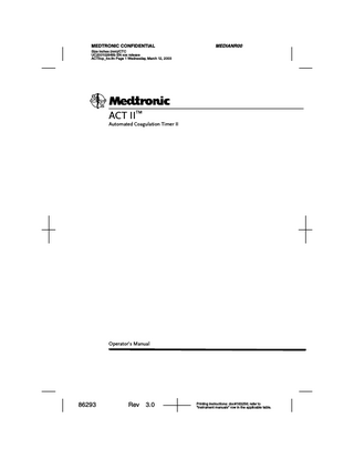MEDIANR00  MEDTRONIC CONFIDENTIAL Size inches (mm)/CTC UC200102648b EN xxx release ACTIIopTOC.fm Page 1 Wednesday, March 12, 2003  Table of contents Chapter 1 - Use or Function Intended Use  5  5  Test Methodology  5  Instrument Controls  6  Front Panel 6 Actuator 7 Rear and Bottom Panel Displays and Indicators System Error Codes  8 10  11  Chapter 2 - Installation Procedures and Special Requirements Electrical Requirements Unpacking  12  12  12  Initial Checkout Procedure  12  Chapter 3 - Principles of Operation Test Cartridge  14  14  Reagent Chamber 14 Reaction Chamber 15 Plunger Assembly 15 Principle of Clot Detection Display Format  15  16  Test Termination and Display Indications  16  Chapter 4 - Performance Characteristics and Specifications Automated Coagulation Timer II  17  17  Electrical 17 Physical 17 Environmental 18 Serial Data Port 18  ACT II Operator’s Manual  86293  Rev  3.0  English  1  
