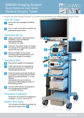 IM8000 Imaging System Quick Reference User Guide  General Surgery Tower This quick user guide includes instruction on the basic set up procedure of the IM8000 General Surgery Tower  Turn On Tower 1.1  Ensure the Cart is plugged into Mains Power.  2.2  Turn on each of the device consoles, by pushing the power button.  1  Procedure Set Up 3.3  3  Using touchscreen, enter Username & Password, Log on to Medicap, Enter patient details  2  3  (See Medicap User Guide)  4.4  5.5  4  Press the “Procedure” button to change the settings to the applicable procedure type for the next case. Set the Insufflator to the correct procedure type and parameters, and ensure CO2 supply is connected.  5 2 4  7.4 7  4 8.8  4  9.9  4  Once the Camera and Light Guide are connected to the Scope perform White Balance by pressing button “1” on the Camera. Alternatively this can be done by pressing the White Balance button on the camera console.  6  7  Plug Camera paddle into receptacle. Insert Light Guide into receptacle by pushing locking lever to the left and inserting light guide post.  8  2  Procedure Start 6.6  9  2  2  Connect other relevant accessories to the corresponding consoles. (i.e. Insufflator Tubing set)  Procedure Completed Disconnect all accessories plugged into consoles (i.e. Camera, Light Guide, etc.).  System Shut Down Turn off each of the device consoles, by pushing the power button. 2  CONMED PH 1800 238 238  