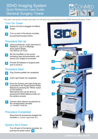 3DHD Imaging System Quick Reference User Guide  General Surgery Tower This quick user guide includes instruction on the basic set up procedure of the 3DHD General Surgery Tower  Turn On Tower 1.1  Ensure the Cart is plugged into Mains Power.  2.2  Turn on each of the device consoles, by pushing the power button.  1  Procedure Set Up 3.3  3  Using touchscreen, enter Username & Password, Log on to Medicap, Enter patient details  2  (See Medicap User Guide)  4.4  Set the Insufflator to the correct procedure type and parameters, and ensure CO2 supply is connected.  5.5  Provide 3D Glasses to Surgical team prior to scrub in.  4  Procedure Start 6.6  4 7.7 4 8.8 4  9.9  4  3  5 2 2  7  8  6  Plug Camera paddle into receptacle.  4 Insert Light Guide into receptacle Once the Camera and Light Guide are connected to the Scope perform White Balance by pressing the “White” button on the Camera. Alternatively this can be done by pressing the White Balance button on the camera console.  2  9  2  Connect other relevant accessories to the corresponding consoles. (i.e. Insufflator Tubing set)  Procedure Completed Disconnect all accessories plugged into consoles (i.e. Camera, Light Guide, etc.).  System Shut Down Turn off each of the device consoles, by pushing the power button. 2  CONMED PH 1800 238 238  