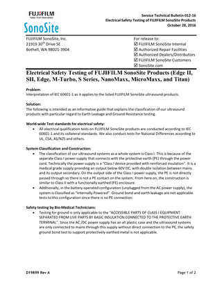 Service Technical Bulletin 012-16 Electrical Safety Testing of FUJIFILM SonoSite Products October 28, 2016  FUJIFILM SonoSite, Inc. 21919 30th Drive SE Bothell, WA 98021-3904  For release to:  FUJIFILM SonoSite Internal  Authorized Repair Facilities  Authorized Dealers/Distributors  FUJIFILM SonoSite Customers  SonoSite.com  Electrical Safety Testing of FUJIFILM SonoSite Products (Edge II, SII, Edge, M-Turbo, S Series, NanoMaxx, MicroMaxx, and Titan) Problem: Interpretation of IEC 60601-1 as it applies to the listed FUJIFILM SonoSite ultrasound products. Solution: The following is intended as an informative guide that explains the classification of our ultrasound products with particular regard to Earth Leakage and Ground Resistance testing. World-wide Test standards for electrical safety:  All electrical qualification tests on FUJIFILM SonoSite products are conducted according to IEC 60601-1 and its collateral standards. We also conduct tests for National Differences according to UL, CSA, AS/NZS and others. System Classification and Construction:  The classification of our ultrasound systems as a whole system is Class I. This is because of the separate Class I power supply that connects with the protective earth (PE) through the power cord. Technically the power supply is a “Class I device provided with reinforced insulation”. It is a medical grade supply providing an output below 60V DC, with double isolation between mains and its output secondary. On the output side of the Class I power supply, the PE is not directly passed through so there is not a PE contact on the system. From here on, the construction is similar to Class II with a functionally earthed (FE) enclosure.  Additionally, in the battery operated configuration (unplugged from the AC power supply), the system is Classified as “Internally Powered”. Ground bond and earth leakage are not applicable tests to this configuration since there is no PE connection. Safety testing by Bio-Medical Technicians:  Testing for ground is only applicable to the “ACCESSIBLE PARTS OF CLASS I EQUIPMENT SEPARATED FROM LIVE PARTS BY BASIC INSULATION CONNECTED TO THE PROTECTIVE EARTH TERMINAL”. Since the AC /DC power supply has an all plastic case and the ultrasound systems are only connected to mains through this supply without direct connection to the PE, the safety ground bond test to support protectively earthed metal is not applicable.  D19899 Rev A  Page 1 of 2  