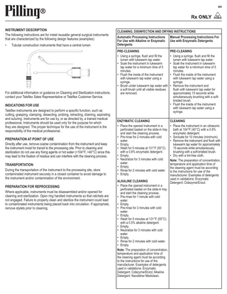 en  INSTRUMENT DESCRIPTION The following instructions are for metal reusable general surgical instruments that are characterized by the following design features (examples): •  Tubular construction instruments that have a central lumen  For additional information or guidance on Cleaning and Sterilization instructions, contact your Teleflex Sales Representative or Teleflex Customer Service. INDICATIONS FOR USE Teleflex instruments are designed to perform a specific function, such as cutting, grasping, clamping, dissecting, probing, retracting, draining, aspirating and suturing. Instruments are for use by, or as directed by, a trained medical professional. Instruments should be used only for the purpose for which they are designed. The proper technique for the use of the instrument is the responsibility of the medical professional. PREPARATION AT POINT OF USE Directly after use, remove coarse contamination from the instrument and keep the instrument moist for transit to the processing site. Prior to cleaning and sterilization do not use any fixing agents or hot water (>104°F, >40°C) since this may lead to the fixation of residue and can interfere with the cleaning process. TRANSPORTATION During the transportation of the instrument to the processing site, store contaminated instrument securely in a closed container to avoid damage to the instrument and/or contamination of the environment. PREPARATION FOR REPROCESSING Where applicable, instruments must be disassembled and/or opened for cleaning and sterilization. Open ring handled instruments so that ratchets are not engaged. Failure to properly clean and sterilize the instrument could lead to contaminated instruments being placed back into circulation. If appropriate, remove stylets prior to cleaning.  CLEANING, DISINFECTION AND DRYING INSTRUCTIONS Automatic Processing Instructions For Use with Alkaline or Enzymatic Detergents  Manual Processing Instructions For Use with Enzymatic Detergents  PRE-CLEANING PRE-CLEANING •• Using a syringe, flush and fill the •• Using a syringe, flush and fill the lumen with lukewarm tap water. lumen with lukewarm tap water. •• Soak the instrument in lukewarm •• Soak the instrument in lukewarm tap water for a minimum time of 5 tap water for a minimum time of 5 minutes. minutes. •• Flush the inside of the instrument •• Flush the inside of the instrument with lukewarm tap water using a with lukewarm tap water using a syringe. syringe. •• Brush under lukewarm tap water with •• Remove the instrument and a soft brush until all visible residues flush with lukewarm tap water for are removed. approximately 15 seconds while simultaneously brushing with a softbristled brush. •• Flush the inside of the instrument with lukewarm tap water using a syringe. ENZYMATIC CLEANING •• Place the opened instrument in a perforated basket on the slide-in tray and start the cleaning process. •• Pre-rinse for 2 minutes with cold water. •• Empty. •• Wash for 5 minutes at 131°F (55°C) with a 0.8% enzymatic detergent. •• Empty. •• Neutralize for 3 minutes with cold water. •• Empty. •• Rinse for 2 minutes with cold water. •• Empty. ALKALINE CLEANING •• Place the opened instrument in a perforated basket on the slide-in tray and start the cleaning process. •• Pre-rinse for 1 minute with cold water. •• Empty. •• Pre-rinse for 3 minutes with cold water. •• Empty. •• Wash for 5 minutes at 131°F (55°C) with a 0.5% alkaline detergent. •• Empty. •• Neutralize for 3 minutes with cold water. •• Empty. •• Rinse for 2 minutes with cold water. •• Empty. Note: The preparation of concentration, temperature and application time of the cleaning agent must be according to the instructions for use of the manufacturer. Examples of detergents used in validations: Enzymatic Detergent: Cidezyme/Enzol; Alkaline Detergent: Neodisher Mediclean.  CLEANING •• Place the instrument in an ultrasonic bath at 104°F (40°C) with a 0.8% enzymatic detergent. •• Sonicate for 10 minutes (minimum). •• Remove the instrument and flush with lukewarm tap water for approximately 15 seconds while simultaneously brushing with a soft-bristled brush. •• Dry with a lint-free cloth. Note: The preparation of concentration, temperature and application time of the cleaning agent must be according to the instructions for use of the manufacturer. Examples of detergents used in validations: Enzymatic Detergent: Cidezyme/Enzol.  