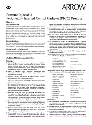 Pressure Injectable Peripherally Inserted Central Catheter (PICC) Product Rx only.  Indications for Use:  easily accomplished, radiographic visualization should be obtained and further consultation requested. 9. Use only lumen(s) labeled “Pressure Injectable” for pressure injection to reduce risk of catheter failure and/or patient complications. Refer to the Arrow Pressure Injection Information label for pressure injection information. 10. Do not secure, staple and/or suture directly to outside diameter of catheter body or extension lines to reduce risk of cutting or damaging the catheter or impeding catheter flow. Secure only at indicated stabilization locations. 11. Air embolism can occur if air is allowed to enter a vascular access device or vein. Do not leave open needles, sheaths, or uncapped, unclamped catheters in central venous puncture site. Use only securely tightened Luer-Lock connections with any vascular access device to guard against inadvertent disconnection. 12. Clinicians should be aware that slide clamps may be inadvertently removed. 13. Clinicians must be aware of clinical conditions that may limit use of PICCs including, but not limited to:  The Pressure Injectable PICC is indicated for short or long term peripheral access to the central venous system for intravenous therapy, blood sampling, infusion, pressure injection of contrast media and allows for central venous pressure monitoring. The maximum pressure of pressure injector equipment used with the pressure injectable PICC may not exceed 300 psi (2068.4 kPa). The maximum pressure injection flow rate ranges from 4 mL/sec to 6 mL/sec. Refer to the product specific labeling for the maximum pressure injection flow rate for the specific lumen being used for pressure injection.  Contraindications: The Pressure Injectable PICC is contraindicated wherever there is presence of device related infections or presence of thrombosis in the intended insertion vessel or catheter pathway. Clinical assessment of the patient must be completed to ensure no contraindications exist.  Clinical Benefits to be Expected: The ability to gain access to the central circulation system through a single puncture site for applications that include fluid infusion, blood sampling, medication administration, central venous monitoring, and the ability to inject contrast media.  General Warnings and Precautions  • dermatitis • cellulitis, and burns at or  Warnings:  •  1. Sterile, Single use: Do not reuse, reprocess or resterilize. Reuse of device creates a potential risk of serious injury and/or infection which may lead to death. Reprocessing of medical devices intended for single use only may result in degraded performance or a loss of functionality. 2. Read all package insert warnings, precautions and instructions prior to use. Failure to do so may result in severe patient injury or death. 3. Remove catheter immediately if catheter-related adverse reactions occur after catheter placement. Note: Perform sensitivity testing to confirm allergy to catheter antimicrobial agents if adverse reaction occurs.  •  about the insertion site previous ipsilateral venous thrombosis radiation therapy at or about insertion site  • contractures • mastectomy • potential use for AV fistula  14. Clinicians must be aware of complications/undesirable sideeffects associated with PICCs including, but not limited to:  • cardiac tamponade  • • • • • • • •  4. Do not place/advance catheter into or allow it to remain in the right atrium or right ventricle. The catheter tip should be advanced into the lower 1/3 of the Superior Vena Cava. Catheter tip location should be confirmed according to institutional policy and procedure. 5. Clinicians must be aware of potential entrapment of the guidewire by any implanted device in circulatory system. It is recommended that if patient has a circulatory system implant, catheter procedure be done under direct visualization to reduce risk of guidewire entrapment. 6. Do not use excessive force when introducing guidewire, peel-away sheath over tissue dilator, or tissue dilator as this can lead to venospasm, vessel perforation, bleeding, or component damage. 7. Passage of guidewire into the right heart can cause dysrhythmias, right bundle branch block, and a perforation of vessel, atrial or ventricular wall. 8. Do not apply excessive force in placing or removing catheter or guidewire. Excessive force can cause component damage or breakage. If damage is suspected or withdrawal cannot be  secondary to vessel, atrial, or ventricular perforation air embolism catheter embolism catheter occlusion bacteremia septicemia extravasation thrombosis inadvertent arterial puncture  Precautions:  • nerve injury/damage • hematoma • bleeding/hemorrhage • fibrin sheath formation • exit site infection • vessel erosion • catheter tip malposition • dysrhythmias • SVC syndrome • phlebitis • thrombophlebitis  1. Do not alter the catheter except as instructed. Do not alter the guidewire or any other kit/set component during insertion, use or removal. 2. Procedure must be performed by trained personnel well versed in anatomical landmarks, safe technique and potential complications. 3. Use standard precautions and follow institutional policies for all procedures including safe disposal of devices. 4. Some disinfectants used at catheter insertion site contain solvents which can weaken the catheter material. Alcohol, 1  