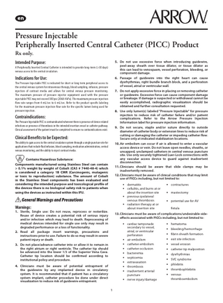 Pressure Injectable Peripherally Inserted Central Catheter (PICC) Product Rx only. Intended Purpose:  5. Do not use excessive force when introducing guidewire, peel-away sheath over tissue dilator, or tissue dilator as this can lead to venospasm, vessel perforation, bleeding, or component damage. 6. Passage of guidewire into the right heart can cause dysrhythmias, right bundle branch block, and a perforation of vessel, atrial or ventricular wall. 7. Do not apply excessive force in placing or removing catheter or guidewire. Excessive force can cause component damage or breakage. If damage is suspected or withdrawal cannot be easily accomplished, radiographic visualization should be obtained and further consultation requested. 8. Use only lumen(s) labeled “Pressure Injectable” for pressure injection to reduce risk of catheter failure and/or patient complications. Refer to the Arrow Pressure Injection Information label for pressure injection information. 9. Do not secure, staple and/or suture directly to outside diameter of catheter body or extension lines to reduce risk of cutting or damaging the catheter or impeding catheter flow. Secure only at indicated stabilization locations. 10. Air embolism can occur if air is allowed to enter a vascular access device or vein. Do not leave open needles, sheaths, or uncapped, unclamped catheters in central venous puncture site. Use only securely tightened Luer-Lock connections with any vascular access device to guard against inadvertent disconnection. 11. Clinicians should be aware that slide clamps may be inadvertently removed. 12. Clinicians must be aware of clinical conditions that may limit use of PICCs including, but not limited to:  A Peripherally Inserted Central Catheter is intended to provide long-term (>30 days) venous access to the central circulation.  Indications for Use: The Pressure Injectable PICC is indicated for short or long term peripheral access to the central venous system for intravenous therapy, blood sampling, infusion, pressure injection of contrast media and allows for central venous pressure monitoring. The maximum pressure of pressure injector equipment used with the pressure injectable PICC may not exceed 300 psi (2068.4 kPa). The maximum pressure injection flow rate ranges from 4 mL/sec to 6 mL/sec. Refer to the product specific labeling for the maximum pressure injection flow rate for the specific lumen being used for pressure injection.  Contraindications: The Pressure Injectable PICC is contraindicated wherever there is presence of device related infections or presence of thrombosis in the intended insertion vessel or catheter pathway. Clinical assessment of the patient must be completed to ensure no contraindications exist.  Clinical Benefits to be Expected: The ability to gain access to the central circulation system through a single puncture site for applications that include fluid infusion, blood sampling, medication administration, central venous monitoring, and the ability to inject contrast media. 		 Contains Hazardous Substance: Components manufactured using Stainless Steel can contain > 0.1% weight by weight of Cobalt (CAS # 7440-48-4) which is considered a category 1B CMR (Carcinogenic, mutagenic or toxic to reproduction) substance. The amount of Cobalt in the Stainless Steel components has been evaluated and considering the intended purpose and toxicological profile of the devices there is no biological safety risk to patients when using the devices as instructed within this IFU.  • dermatitis • cellulitis, and burns at or about the insertion site  • mastectomy  venous thrombosis radiation therapy at or about insertion site  • potential use for AV  • previous ipsilateral  General Warnings and Precautions  •  Warnings:  1. Sterile, Single use: Do not reuse, reprocess or resterilize. Reuse of device creates a potential risk of serious injury and/or infection which may lead to death. Reprocessing of medical devices intended for single use only may result in degraded performance or a loss of functionality. 2. Read all package insert warnings, precautions and instructions prior to use. Failure to do so may result in severe patient injury or death. 3. Do not place/advance catheter into or allow it to remain in the right atrium or right ventricle. The catheter tip should be advanced into the lower 1/3 of the Superior Vena Cava. Catheter tip location should be confirmed according to institutional policy and procedure.  • contractures  fistula  13. Clinicians must be aware of complications/undesirable sideeffects associated with PICCs including, but not limited to:  • cardiac tamponade • • • • • • • •  4. Clinicians must be aware of potential entrapment of the guidewire by any implanted device in circulatory system. It is recommended that if patient has a circulatory system implant, catheter procedure be done under direct visualization to reduce risk of guidewire entrapment.  • 1  secondary to vessel, atrial, or ventricular perforation air embolism catheter embolism catheter occlusion bacteremia septicemia extravasation thrombosis inadvertent arterial puncture nerve injury/damage  • hematoma • bleeding/hemorrhage • fibrin sheath formation • exit site infection • vessel erosion • catheter tip malposition • dysrhythmias • SVC syndrome • phlebitis • thrombophlebitis • venous thromboembolism  