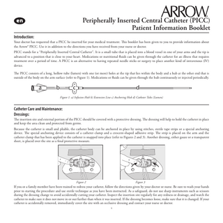 Peripherally Inserted Central Catheter (PICC) Patient Information Booklet Introduction: Your doctor has requested that a PICC be inserted for your medical treatment. This booklet has been given to you to provide information about the Arrow® PICC. Use it in addition to the directions you have received from your nurse or doctor. PICC stands for a “Peripherally Inserted Central Catheter”. It is a small tube that is placed into a blood vessel in one of your arms and the tip is advanced to a position that is close to your heart. Medications or nutritional fluids can be given through the catheter for an illness that requires treatment over a period of time. A PICC is an alternative to having repeated needle sticks or surgery to place another kind of intravenous (IV) device. The PICC consists of a long, hollow tube (lumen) with one (or more) holes at the tip that lies within the body and a hub at the other end that is outside of the body on the arm surface (refer to Figure 1). Medications or fluids can be given through the hub continuously or injected periodically.  a  b  c  d  Figure 1: a) Infusion Hub b) Extension Line c) Anchoring Hub d) Catheter Tube (Lumen)  Catheter Care and Maintenance: Dressings: The insertion site and external portion of the PICC should be covered with a protective dressing. The dressing will help to hold the catheter in place and keep the area clean and protected from germs. Because the catheter is small and pliable, the catheter body can be anchored in place by using stitches, sterile tape strips or a special anchoring device. The special anchoring device consists of a catheter clamp and a crescent-shaped adhesive strip. The strip is placed on the arm and the catheter clamp that has been applied to the catheter is snapped into place (refer to Figures 2 and 3). Another dressing, either gauze or a transparent sheet, is placed over the site as a final protective measure.  Figure 2  Figure 3  If you or a family member have been trained to redress your catheter, follow the directions given by your doctor or nurse. Be sure to wash your hands prior to starting the procedure and use sterile technique as you have been instructed. As a safeguard, do not use sharp instruments such as scissors during the dressing change to avoid accidentally cutting your catheter. Inspect the insertion site regularly for any redness or drainage, and watch the catheter to make sure it does not move in or out further than when it was inserted. If the dressing becomes loose, make sure that it is changed. If your catheter is accidentally removed, immediately cover the site with an occlusive dressing and contact your nurse or doctor. 1  