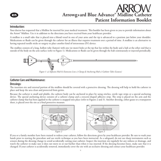 Arrowg+ard Blue Advance® Midline Catheter Patient Information Booklet Introduction: Your doctor has requested that a Midline be inserted for your medical treatment. This booklet has been given to you to provide information about the Arrow® Midline. Use it in addition to the directions you have received from your healthcare provider. A midline is a small tube that is placed into a blood vessel in one of your arms and the tip is advanced to a position just below your shoulder. Medications or fluids can be given through the catheter for an illness that requires treatment over a period of time. A midline is an alternative to having repeated needle sticks or surgery to place another kind of intravenous (IV) device. The midline consists of a long, hollow tube (lumen) with one (or more) holes at the tip that lies within the body and a hub at the other end that is outside of the body on the arm surface (refer to Figure 1). Medications or fluids can be given through the hub continuously or injected periodically.  a  b  e  d c  Figure 1: a) Infusion Hub b) Extension Line c) Clamp d) Anchoring Hub e) Catheter Tube (Lumen)  Catheter Care and Maintenance: Dressings:  The insertion site and external portion of the midline should be covered with a protective dressing. The dressing will help to hold the catheter in place and keep the area clean and protected from germs. Because the catheter is small and pliable, the catheter body can be anchored in place by using stitches, sterile tape strips or a special anchoring device. The special anchoring device consists of a catheter clamp and a crescent-shaped adhesive strip. The strip is placed on the arm and the catheter clamp that has been applied to the catheter is snapped into place (refer to Figures 2 and 3). Another dressing, either gauze or a transparent sheet, is placed over the site as a final protective measure.  Figure 2  Figure 3  If you or a family member have been trained to redress your catheter, follow the directions given by your healthcare provider. Be sure to wash your hands prior to starting the procedure and use sterile technique as you have been instructed. As a safeguard, do not use sharp instruments such as scissors during the dressing change to avoid accidentally cutting your catheter. Inspect the insertion site regularly for any redness or drainage, and watch the catheter to make sure it does not move in or out further than when it was inserted. If the dressing becomes loose, make sure that it is changed. If your catheter is accidentally removed, immediately cover the site with an occlusive dressing and contact your healthcare provider. 1  