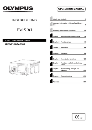 OPERATION MANUAL  INSTRUCTIONS  EVIS X1 VIDEO SYSTEM CENTER  Labels and Symbols  1  Important Information - Please Read Before Use  3  Summary of Equipment Functions  16  Chapter 1  Nomenclature and Functions  19  Chapter 2  Function setup  49  Chapter 3  Inspection  89  Chapter 4  Operation  109  Chapter 5  Home button functions  125  Chapter 6  Functions available on the image screen 231  Chapter 7  Reprocessing, Storage, and Disposal  251  Troubleshooting  259  OLYMPUS CV-1500  Chapter 8  Appendix  301  