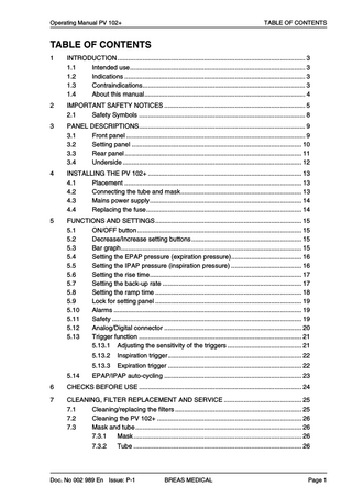 Operating Manual PV 102+  TABLE OF CONTENTS  TABLE OF CONTENTS 1  INTRODUCTION... 3 1.1 Intended use... 3 1.2 Indications ... 3 1.3 Contraindications... 3 1.4 About this manual... 4  2  IMPORTANT SAFETY NOTICES ... 5 2.1 Safety Symbols ... 8  3  PANEL DESCRIPTIONS... 9 3.1 Front panel ... 9 3.2 Setting panel ... 10 3.3 Rear panel ... 11 3.4 Underside ... 12  4  INSTALLING THE PV 102+ ... 13 4.1 Placement ... 13 4.2 Connecting the tube and mask... 13 4.3 Mains power supply... 14 4.4 Replacing the fuse... 14  5  FUNCTIONS AND SETTINGS... 15 5.1 ON/OFF button ... 15 5.2 Decrease/Increase setting buttons ... 15 5.3 Bar graph... 15 5.4 Setting the EPAP pressure (expiration pressure)... 16 5.5 Setting the IPAP pressure (inspiration pressure) ... 16 5.6 Setting the rise time... 17 5.7 Setting the back-up rate ... 17 5.8 Setting the ramp time ... 18 5.9 Lock for setting panel ... 19 5.10 Alarms ... 19 5.11 Safety ... 19 5.12 Analog/Digital connector ... 20 5.13 Trigger function ... 21 5.13.1 Adjusting the sensitivity of the triggers ... 21  5.14  5.13.2  Inspiration trigger... 22  5.13.3  Expiration trigger ... 22  EPAP/IPAP auto-cycling ... 23  6  CHECKS BEFORE USE ... 24  7  CLEANING, FILTER REPLACEMENT AND SERVICE ... 25 7.1 Cleaning/replacing the filters ... 25 7.2 Cleaning the PV 102+ ... 26 7.3 Mask and tube ... 26 7.3.1 Mask ... 26 7.3.2  Tube ... 26  Doc. No 002 989 En Issue: P-1  BREAS MEDICAL  Page 1  