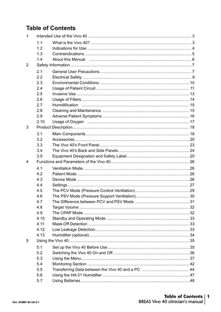 Table of Contents 1  Intended Use of the Vivo 40 ... 3  2  1.1 What is the Vivo 40? ... 3 1.2 Indications for Use ... 4 1.3 Contraindications ... 5 1.4 About this Manual ... 6 Safety Information... 7  3  2.1 General User Precautions... 7 2.2 Electrical Safety ... 9 2.3 Environmental Conditions ... 10 2.4 Usage of Patient Circuit ... 11 2.5 Invasive Use ... 13 2.6 Usage of Filters ... 14 2.7 Humidification ... 15 2.8 Cleaning and Maintenance ... 15 2.9 Adverse Patient Symptoms... 16 2.10 Usage of Oxygen ... 17 Product Description... 18  4  3.1 Main Components ... 18 3.2 Accessories... 20 3.3 The Vivo 40's Front Panel ... 23 3.4 The Vivo 40's Back and Side Panels ... 24 3.5 Equipment Designation and Safety Label ... 25 Functions and Parameters of the Vivo 40 ... 26  5  4.1 Ventilation Mode... 26 4.2 Patient Mode ... 26 4.3 Device Mode ... 26 4.4 Settings ... 27 4.5 The PCV Mode (Pressure Control Ventilation)... 29 4.6 The PSV Mode (Pressure Support Ventilation)... 30 4.7 The Difference between PCV and PSV Mode ... 31 4.8 Target Volume ... 32 4.9 The CPAP Mode ... 32 4.10 Standby and Operating Mode ... 33 4.11 Mask-Off Detection ... 33 4.12 Low Leakage Detection... 33 4.13 Humidifier (optional) ... 34 Using the Vivo 40 ... 35 5.1 5.2 5.3 5.4 5.5 5.6 5.7  Doc. 003881 En-Uk Z-1  Set up the Vivo 40 Before Use... 35 Switching the Vivo 40 On and Off ... 36 Using the Menu ... 37 Monitoring Section ... 42 Transferring Data between the Vivo 40 and a PC ... 44 Using the HA 01 Humidifier... 47 Using Batteries... 48  Table of Contents 1 BREAS Vivo 40 clinician’s manual  
