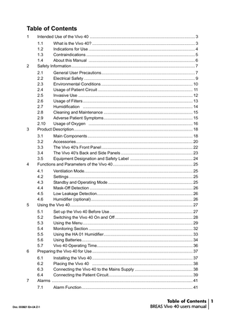 Table of Contents 1  Intended Use of the Vivo 40 ... 3  2  1.1 What is the Vivo 40? ... 3 1.2 Indications for Use ... 4 1.3 Contraindications ... 5 1.4 About this Manual ... 6 Safety Information... 7  3  2.1 General User Precautions... 7 2.2 Electrical Safety ... 9 2.3 Environmental Conditions ... 10 2.4 Usage of Patient Circuit ... 11 2.5 Invasive Use ... 12 2.6 Usage of Filters ... 13 2.7 Humidification ... 14 2.8 Cleaning and Maintenance ... 15 2.9 Adverse Patient Symptoms... 15 2.10 Usage of Oxygen ... 16 Product Description... 18  4  3.1 Main Components ... 18 3.2 Accessories... 20 3.3 The Vivo 40's Front Panel ... 22 3.4 The Vivo 40's Back and Side Panels ... 23 3.5 Equipment Designation and Safety Label ... 24 Functions and Parameters of the Vivo 40 ... 25  5  4.1 Ventilation Mode... 25 4.2 Settings ... 25 4.3 Standby and Operating Mode ... 25 4.4 Mask-Off Detection ... 26 4.5 Low Leakage Detection... 26 4.6 Humidifier (optional) ... 26 Using the Vivo 40 ... 27  6  5.1 Set up the Vivo 40 Before Use... 27 5.2 Switching the Vivo 40 On and Off ... 28 5.3 Using the Menu ... 29 5.4 Monitoring Section ... 32 5.5 Using the HA 01 Humidifier... 33 5.6 Using Batteries... 34 5.7 Vivo 40 Operating Time... 36 Preparing the Vivo 40 for Use ... 37  7  6.1 Installing the Vivo 40 ... 37 6.2 Placing the Vivo 40 ... 38 6.3 Connecting the Vivo 40 to the Mains Supply ... 38 6.4 Connecting the Patient Circuit... 39 Alarms ... 41 7.1  Doc. 003821 En-Uk Z-1  Alarm Function ... 41  Table of Contents 1 BREAS Vivo 40 users manual  