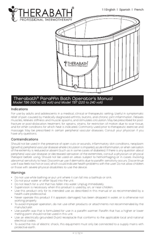 1 | English | Spanish | French  Therabath® Paraffin Bath Operator’s Manual  Model TB6 (100 to 125 volt) and Model TB7 (220 to 240 volt) Indications  For use by adults and adolescents in a medical, clinical or therapeutic setting. Useful in symptomatic relief of pain caused by medically diagnosed arthritis, bursitis, and chronic joint inflammation. Relaxes muscles, relieves stiffness and muscle spasms, and stimulates circulation. May be prescribed for postfracture or post-dislocation treatment, for sprains, strains, for restriction of motion due to scar tissue, and for other conditions for which heat is indicated. Commonly used prior to therapeutic exercise and massage. May be prescribed in certain peripheral vascular diseases. Consult your physician if you have any questions.  Contraindications Should not be used in the presence of open cuts or wounds, inflammatory skin conditions, neoplasm (growths), peripheral vascular disease where circulation is impaired, acute inflammation, or when sensation of the extremity is reduced or absent (such as in some cases of diabetes). If there is any question about peripheral vascular disease or decreased sensation of the extremities, consult a physician or physical therapist before using. Should not be used on areas subject to hemorrhaging or in cases involving abnormal sensitivity to heat. Discontinue use if dermatitis due to paraffin sensitivity occurs. Discontinue use if wax feels too hot or cool, which could indicate health problems with the user. Do not allow children or those with severe physical disabilities to use the device.  Warnings • • • • • • • • • •  Do not use while bathing or put unit where it can fall into a bathtub or sink. Do not pour water or other liquid into the unit. Do not reach for a unit that has fallen into water. Unplug immediately. Supervision is necessary when this product is used by, on, or near children. Use this product only for its intended use as described in this manual or as recommended by a health care professional. Never operate this product if it appears damaged, has been dropped in water, or is otherwise not working properly. To avoid improper operation, do not use other products or attachments not recommended by the manufacturer. Use paraffin wax that is formulated for use in a paraffin warmer. Paraffin that has a higher or lower melting point should not be used in this unit. Use an electrically grounded (3-pin) receptacle that conforms to the applicable local and national electrical codes. To avoid the risk of electric shock, this equipment must only be connected to a supply mains with protective earth. • 1 / 12 •  