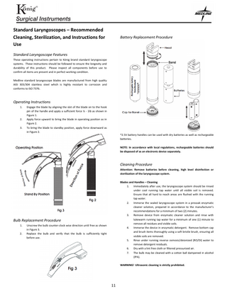 Standard Laryngoscopes – Recommended Cleaning, Sterilization, and Instructions for Use  Battery Replacement Procedure  Standard Laryngoscope Features These operating instructions pertain to König brand standard laryngoscope systems. These instructions should be followed to ensure the longevity and durability of this product. Please inspect all components before use to confirm all items are present and in perfect working condition. Medline standard laryngoscope blades are manufactured from high quality AISI 303/304 stainless steel which is highly resistant to corrosion and conforms to ISO 7376.  Operating Instructions 1.  2. 3.  Engage the blade by aligning the slot of the blade on to the hook pin of the handle and apply a sufficient force ¼ - 1lb as shown in Figure 1. Apply force upward to bring the blade in operating position as in Figure 2. To bring the blade to standby position, apply force downward as in Figure 2.  *2.5V battery handles can be used with dry batteries as well as rechargeable batteries. NOTE: In accordance with local regulations, rechargeable batteries should be disposed of as an electronic device separately.  Cleaning Procedure Attention: Remove batteries before cleaning, high level disinfection or sterilization of the laryngoscope system. Blades and Handles – Cleaning 1. Immediately after use, the laryngoscope system should be rinsed under cool running tap water until all visible soil is removed. Ensure that all hard to reach areas are flushed with the running tap water. 2. Immerse the sealed laryngoscope system in a presoak enzymatic cleaner solution, prepared in accordance to the manufacturer’s recommendations for a minimum of two (2) minutes. 3. Remove device from enzymatic cleaner solution and rinse with lukewarm running tap water for a minimum of one (1) minute to remove all residues and visible soils. 4. Immerse the device in enzymatic detergent. Remove bottom cap and brush items thoroughly using a soft bristle brush, ensuring all visible soils are removed. 5. Rinse under running reverse osmosis/deionized (RO/DI) water to remove detergent residuals. 6. Dry with a lint free cloth or filtered pressurized air. 7. The bulb may be cleaned with a cotton ball dampened in alcohol (IPA).  Bulb Replacement Procedure 1. 2.  Unscrew the bulb counter-clock wise direction until free as shown in Figure 3. Replace the bulb and verify that the bulb is sufficiently tight before use.  WARNING! Ultrasonic cleaning is strictly prohibited.  11  
