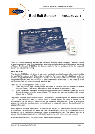 QUESTEK NURSECALL PRODUCT DATA SHEET  Bed Exit Sensor Tool  BX234 – Version 2  There is a great advantage in warning care staff that a Resident in Aged Care or a Patient in Hospital is about to leave their bed. This is especially advantageous for Residents and Patients who are at risk of falling. The Questek BX234 Bed Exit Sensor installed in the bed and connected to the nurse call system can provide this warning. DESCRIPTION: The Questek BX234 Bed exit Sensor is a pressure mat that is specifically designed to be activated by the weight of a person in bed. The sensor is installed in the bed, on top of the bed base, under the mattress, in a position to sense that a person is in the bed. The Version 2 BX234 Sensor is especially designed to operate under the new range of graduated firmness mattresses. As the sensor is under the mattress there is no discomfort to the person in bed. There are two common positions for the sensor. 1. Under the persons hips. In this position the sensor is activated when the person is in bed or sitting on the bed. The sensor releases only when the person is actually out of bed. 2. Under the persons shoulders. In this position the sensor is activated when the person is lying down and releases when the person sits up. This can provide a pre-warning before the person actually leaves the bed. The sensor connects to the Questek Bedside Call station via a cable that plugs into the socket marked “BED”. If the call station does not have a Bed Exit Sensor Socket, the Bed Exit Sensor can be connected to the Call station Pendant socket via a Questek APQ Adaptor. There is a range of adaptors to match the pendant socket on most brands of nurse call systems. Contact Questek for adaptor information. When a person is in bed, the Bedside Call station or the Adaptor has a small green indicator LED that is illuminated. When the person leaves the bed, the green LED goes out and the Bedside Station issues and out of bed call or the Adaptor initiates a standard nurse call. The adaptor also has a standard pendant socket so that the resident still has a normal push button nurse call pendant. Full installation instructions are printed on the BX243 Bed Exist Sensor.  Copyright © Questek Australia Pty Ltd.  Page: 1  