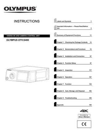 INSTRUCTIONS  VISERA 4K UHD CAMERA CONTROL UNIT  Labels and Symbols  1  Important Information - Please Read Before Use  3  Summary of Equipment Functions  11  Chapter 1  Checking the Package Contents  13  Chapter 2  Nomenclature and Functions  15  Chapter 3  Installation and Connection  27  Chapter 4  Function Setup  47  Chapter 5  Inspection  117  Chapter 6  Operation  127  Chapter 7  Function  135  Chapter 8  Care, Storage, and Disposal  183  Chapter 9  Troubleshooting  185  OLYMPUS OTV-S400  Appendix  195  