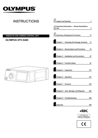 INSTRUCTIONS  VISERA 4K UHD CAMERA CONTROL UNIT  Labels and Symbols  1  Important Information - Please Read Before Use  3  Summary of Equipment Functions  11  Chapter 1  Checking the Package Contents  13  Chapter 2  Nomenclature and Functions  15  Chapter 3  Installation and Connection  27  Chapter 4  Function Setup  47  Chapter 5  Inspection  117  Chapter 6  Operation  127  Chapter 7  Function  135  Chapter 8  Care, Storage, and Disposal  183  Chapter 9  Troubleshooting  185  OLYMPUS OTV-S400  Appendix  195  