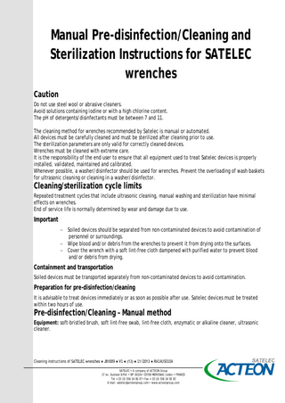 Manual Pre-disinfection/Cleaning and Sterilization Instructions for SATELEC wrenches Caution Do not use steel wool or abrasive cleaners. Avoid solutions containing iodine or with a high chlorine content. The pH of detergents/disinfectants must be between 7 and 11. The cleaning method for wrenches recommended by Satelec is manual or automated. All devices must be carefully cleaned and must be sterilized after cleaning prior to use. The sterilization parameters are only valid for correctly cleaned devices. Wrenches must be cleaned with extreme care. It is the responsibility of the end user to ensure that all equipment used to treat Satelec devices is properly installed, validated, maintained and calibrated. Whenever possible, a washer/disinfector should be used for wrenches. Prevent the overloading of wash baskets for ultrasonic cleaning or cleaning in a washer/disinfector.  Cleaning/sterilization cycle limits  Repeated treatment cycles that include ultrasonic cleaning, manual washing and sterilization have minimal effects on wrenches. End of service life is normally determined by wear and damage due to use.  Important − Soiled devices should be separated from non-contaminated devices to avoid contamination of personnel or surroundings. − Wipe blood and/or debris from the wrenches to prevent it from drying onto the surfaces. − Cover the wrench with a soft lint-free cloth dampened with purified water to prevent blood and/or debris from drying.  Containment and transportation Soiled devices must be transported separately from non-contaminated devices to avoid contamination.  Preparation for pre-disinfection/cleaning It is advisable to treat devices immediately or as soon as possible after use. Satelec devices must be treated within two hours of use.  Pre-disinfection/Cleaning – Manual method  Equipment: soft-bristled brush, soft lint-free swab, lint-free cloth, enzymatic or alkaline cleaner, ultrasonic cleaner.  Cleaning instructions of SATELEC wrenches ● J81009 ● V1 ● (13) ● 11/2013 ● RA14US010A SATELEC • A company of ACTEON Group 17 av. Gustave Eiffel • BP 30216 • 33708 MERIGNAC cedex • FRANCE Tel + 33 (0) 556 34 06 07 • Fax + 33 (0) 556 34 92 92 E-mail: satelec@acteongroup.com • www.acteongroup.com  