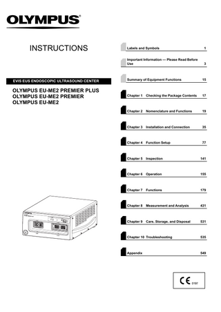 INSTRUCTIONS  Labels and Symbols  1  Important Information - Please Read Before Use  3  EVIS EUS ENDOSCOPIC ULTRASOUND CENTER  Summary of Equipment Functions  15  OLYMPUS EU-ME2 PREMIER PLUS OLYMPUS EU-ME2 PREMIER OLYMPUS EU-ME2  Chapter 1  Checking the Package Contents  17  Chapter 2  Nomenclature and Functions  19  Chapter 3  Installation and Connection  35  Chapter 4  Function Setup  77  Chapter 5  Inspection  141  Chapter 6  Operation  155  Chapter 7  Functions  179  Chapter 8  Measurement and Analysis  431  Chapter 9  Care, Storage, and Disposal  531  Chapter 10 Troubleshooting  535  Appendix  549  
