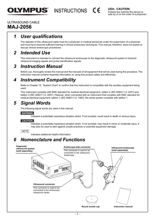 INSTRUCTIONS  USA: CAUTION: Federal law restricts this device to sale by or on the order of a physician.  ULTRASOUND CABLE  MAJ-2056  1 User qualifications The operator of this ultrasound cable must be a physician or medical personnel under the supervision of a physician and must have received sufficient training in clinical endoscopic techniques. This manual, therefore, does not explain or discuss clinical endoscopic procedures.  2 Intended Use This instrument is intended to connect the ultrasound endoscope to the diagnostic ultrasound system to transmit ultrasound imaging signals and probe identification signals.  3 Instruction Manual Before use, thoroughly review this manual and the manuals of all equipment that will be used during the procedure. The instruction manual contains essential information on using this product safely and effectively.  4 Instrument Compatibility Refer to Chapter 12, “System Chart” to confirm that this instrument is compatible with the ancillary equipment being used. This instrument complies with EMC standard for medical electrical equipment, edition 2 (IEC 60601-1-2: 2001) and edition 3 (IEC 60601-1-2: 2007). However, when connected with an instrument that complies with EMC standard for medical electrical equipment, edition 1 (IEC 60601-1-2: 1993), the whole system complies with edition 1.  5 Signal Words The following signal words are used in this manual: Indicates a potentially hazardous situation which, if not avoided, could result in death or serious injury. Indicates a potentially hazardous situation which, if not avoided, may result in minor or moderate injury. It may also be used to alert against unsafe practices or potential equipment damage. Indicates additional helpful information.  6 Nomenclature and Functions Diagnostic ultrasound system (sold separately)  Endoscope-side connector This connector is used to be connected to the ultrasound endoscope.  Ultrasound endoscope (sold separately)  Ultrasound connector This connector is used to be connected to the endoscopic ultrasound center.  Round socket cap  –1–  Instruction manual  