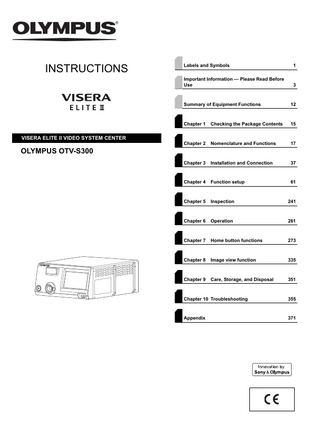 INSTRUCTIONS  VISERA ELITE II VIDEO SYSTEM CENTER  Labels and Symbols  1  Important Information - Please Read Before Use  3  Summary of Equipment Functions  12  Chapter 1  Checking the Package Contents  15  Chapter 2  Nomenclature and Functions  17  Chapter 3  Installation and Connection  37  Chapter 4  Function setup  61  Chapter 5  Inspection  241  Chapter 6  Operation  261  Chapter 7  Home button functions  273  Chapter 8  Image view function  335  Chapter 9  Care, Storage, and Disposal  351  OLYMPUS OTV-S300  Chapter 10 Troubleshooting  355  Appendix  371  