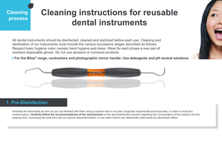 Cleaning process  Cleaning instructions for reusable dental instruments  All dental instruments should be disinfected, cleaned and sterilized before each use. Cleaning and sterilization of our instruments must include the various successive stages described as follows. Respect basic hygiene rules; namely hand hygiene and dress. Wear for each phase a new pair of resistant disposable gloves. Do not use abrasive or corrosive products. For the Bliss® range, contrastors and photographic mirror handle: Use detergents and pH neutral solutions.  1. Pre-Disinfection Immerse all instruments as soon as you are finished with them using a solution that is virucidal, fungicidal, bactericidal and enzymatic, in order to avoid any contamination. Carefully follow the recommendations of the manufacturer of the decontamination product regarding the concentration of the solution and the soaking time. Increasing the soak time will not improve decontamination; on the other hand it can deteriorate instruments by electrolysis effect.  
