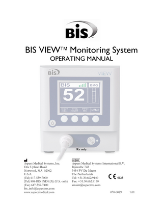 TABLE OF CONTENTS  ABOUT THIS MANUAL... i INTRODUCING THE BIS VIEW MONITORING SYSTEM... ii 1  SAFETY PRECAUTIONS... 1-1  1.1  Warnings... 1-1  1.2  Cautions ... 1-3  1.3  Key to Symbols ... 1-6  2  SYSTEM SETUP AND PREPARATION FOR USE ... 2-1  2.1  BIS VIEW Monitor Setup and Checkout ... 2-1  2.2 Environment... 2-2 2.2.1 Shipping and Storage Environment... 2-2 2.2.2 Operating Environment ... 2-2 2.2.3 Power Requirements and System Grounding ... 2-3 2.2.4 Electromagnetic Compatibility Requirements... 2-4 2.2.5 Site Preparation: Mounting the Monitor ... 2-4 2.2.5.1 Mounting the Monitor using the Pole Clamp ... 2-4 2.2.5.2 Optional Mounting Accessories ... 2-5 2.3 The BIS VIEW Monitoring System – Equipment and Supplies ... 2-6 2.3.1 The BIS VIEW Monitor... 2-7 2.3.1.1 Front Panel... 2-7 2.3.1.2 Soft Keys ... 2-7 2.3.1.3 Alarm Key ... 2-7 2.3.1.4 ON/Standby button ... 2-7 2.3.1.5 Rear Panel ... 2-8 2.3.1.6 Integral Battery ... 2-9 2.3.2 BISx ... 2-10 2.3.3 Patient Interface Cable (PIC)... 2-11 2.3.4 BIS Sensor... 2-11 2.4  Cable Connections... 2-11  2.5 2.5.1 2.5.2  Start Procedure ... 2-12 Starting the Monitor for the First Time ... 2-12 Starting the Monitor from Standby Mode... 2-12  