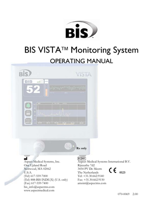 TABLE OF CONTENTS  ABOUT THIS MANUAL... i INTRODUCING THE BIS VISTA MONITORING SYSTEM... ii 1  SAFETY PRECAUTIONS... 1-1  1.1  Warnings... 1-1  1.2  Cautions ... 1-3  1.3  Key to Symbols ... 1-6  2  INSTALLATION AND PREPARATION FOR USE ... 2-1  2.1  BIS VISTA Monitor Installation and Checkout ... 2-1  2.2 Environment... 2-2 2.2.1 Shipping and Storage Environment... 2-2 2.2.2 Operating Environment ... 2-2 2.2.3 Power Requirements and System Grounding ... 2-3 2.2.4 Electromagnetic Compatibility Requirements... 2-3 2.2.5 Site Preparation: Mounting the Monitor ... 2-4 2.2.5.1 Mounting the Monitor using the Pole Clamp ... 2-4 2.2.5.2 Optional Mounting Accessories ... 2-5 2.3 The BIS VISTA Monitoring System – Equipment and Supplies ... 2-6 2.3.1 BIS VISTA Monitor ... 2-7 2.3.1.1 Front Panel... 2-7 2.3.1.2 Touch Screen ... 2-7 2.3.1.3 ON/Standby button ... 2-7 2.3.1.4 Rear Panel ... 2-7 2.3.1.5 Integral Battery ... 2-9 2.3.2 BISx ... 2-10 2.3.3 Patient Interface Cable (PIC)... 2-11 2.3.4 BIS Sensors ... 2-11 2.4  Cable Connections... 2-11  2.5 2.5.1 2.5.2  Start Procedure ... 2-12 Starting the Monitor for the First Time ... 2-12 Starting the Monitor from Standby Mode... 2-12  2.6 2.6.1 2.6.2 2.6.3  Initial Menu Settings... 2-12 Language Selection... 2-13 Date and Time ... 2-13 View/Save Settings... 2-13  