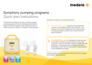 Symphony pumping programs Quick start instructions Symphony contains two pumping programs: The Symphony breast pump with its research-based pumping programs has been developed specifically to support mothers throughout their lactation journey: to initiate, build and maintain an adequate milk production.  INITIATE program supports pump-dependent 1 The mothers to successfully initiate milk production. The  program mimics the irregular and more rapid sucking and pausing pattern of a term born infant in the first days of lactation.  MAINTAIN program is designed to optimise milk 2 The output after secretory activation (milk coming in) has  occurred, in order to build and maintain an adequate milk production. The program with its 2-Phase Expression technology mimics the term born infant’s sucking pattern during established lactation.  Double-pumping is recommended, as this can help to increase and maintain milk production.  INITIATION TECHNOLOGY  EFFICIENCY  