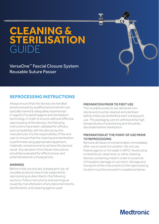 CLEANING & STERILISATION GUIDE VersaOne™ Fascial Closure System Reusable Suture Passer  REPROCESSING INSTRUCTIONS Always ensure that the devices are handled and processed by qualified personnel who are specially trained & adequately experienced in regard of hospital hygiene and sterilisation technology. In order to ensure safe and effective reprocessing of the devices, the following instructions have been validated for efficacy and compatibility with the devices by the manufacturer. It is the responsibility of the end user to ensure that the cleaning and sterilisation is performed using appropriate equipment, materials, and personnel to achieve the desired result. Any deviation from these instructions should be evaluated for effectiveness and potential adverse consequences. WARNING Before initial use and any subsequent use, all reusable products have to be subjected to reprocessing as described in the following sections. Follow instructions and warnings as issued by manufacturers of any decontaminants, disinfectants, and cleaning agents used.  PREPARATION PRIOR TO FIRST USE The reusable products are delivered nonsterile and must be cleaned and sterilised before initial use and before each subsequent use. The packaging cannot withstand the high temperatures of autoclaving and should be discarded before sterilisation. PREPARATION AT THE POINT OF USE PRIOR TO REPROCESSING Remove all traces of contamination immediately after use to avoid incrustation. Do not use fixative agents or hot water (>40°C). Avoid using a metal brush, steel wool, or other cleaning devices containing metal in order to avoid risk of insulation damage or corrosion. Storage and transport of the instruments to the reprocessing location must be ensured in a sealed container.  