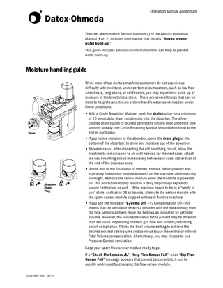 Operation Manual Addendum  The User Maintenance Section (section 4) of the Aestiva Operation Manual (Part 2) includes information that details “ How to prevent water build-up .” This guide includes additional information that can help to prevent water build-up.  Moisture handling guide While most of our Aestiva machine customers do not experience difficulty with moisture, under certain circumstances, such as low flow anesthesia, long cases, or cold rooms, you may experience build-up of moisture in the breathing system. There are several things that can be done to help the anesthesia system handle water condensation under these conditions:  Drain  Absorber Drain Plug  • With a Circle Breathing Module, push the drain button for a minimum of 10 seconds to drain condensate into the absorber. The silvercolored drain button is located behind the hinged door under the flow sensors. Ideally, the Circle Breathing Module should be drained at the end of each case. • If you notice moisture in the absorber, open the drain plug at the bottom of the absorber, to drain any moisture out of the absorber. • Between cases, after discarding the old breathing circuit, allow the machine to remain open to air until needed for the next case. Attach the new breathing circuit immediately before each case, rather than at the end of the previous case. • At the end of the final case of the day, remove the inspiratory and expiratory flow sensor module and set it on the machine tabletop to dry overnight. Remove the sensor module while the machine is powered up. This will automatically result in a daily inspiratory/expiratory sensor calibration as well. If the machine needs to be in a “ready to use” state, such as in OB or trauma, alternate the sensor module with the spare sensor module shipped with each Aestiva machine. • If you see the message “V T Comp Off ”-V T Compensation Off-this means that the ventilator detects a problem with the data coming from the flow sensors and will move the bellows as indicated by set Tidal Volume. However, the volume delivered to the patient may be different than set value, depending on fresh gas flow and patient/breathing circuit compliance. Titrate the tidal volume setting to achieve the desired exhaled tidal volume and continue to use the ventilator without Tidal Volume compensation. Alternatively, you may choose to use Pressure Control ventilation. Keep your spare flow sensor module ready to go. If a “ Check Flw Sensors w ”, “ Insp Flow Sensor Fail ”, or an “ Exp Flow Sensor Fail” message appears that cannot be corrected, it can be quickly addressed by changing the flow sensor module.  1006-0897-000 06/01  