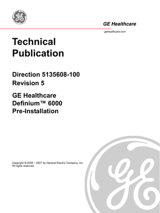 GE HEALTHCARE DIRECTION 5135608-100, REVISION 5  DEFINIUM™ 6000 PRE-INSTALLATION  Table of Contents Preface Publication Conventions ... 21 Section 1.0 Safety & Hazard Information ... 21 1.1 1.2 1.3  Hazard Messages... 21 Text Format of Signal Words ... 21 Symbols and Pictorials Used ... 22  Section 2.0 Publication Conventions ... 23 2.1 2.2 2.3 2.4  General Paragraph and Character Styles... 23 Page Layout... 24 Computer Screen Output/Input Text Character Styles ... 24 Buttons, Switches and Keyboard Inputs (Hard & Soft Keys) ... 25  Chapter 1 - Introduction... 27 Section 1.0 Objective and Scope of this Manual... 27 Section 2.0 Avoiding Unnecessary Expenses and Delays... 27 Section 3.0 An Overview of the Pre-Installation Process... 27 Section 4.0 Responsibility of Purchaser/Customer ... 28 Section 5.0 Contract Changes ... 28 Section 6.0 Responsibilities of the Purchaser ... 29 Section 7.0 What You Will Receive (System Components)... 29 Section 8.0 HHS Compliance Compatibility List ... 31  Chapter 2 - Room Requirements... 33 Section 1.0 Environmental Requirements ... 33 1.1 1.2 1.3 1.4 1.5  Relative Humidity and Temperature ... 33 Atmospheric Pressure ... 34 Heat Output ... 34 Acoustic Output ... 35 Light Specification... 35 Table of Contents  Page 17  