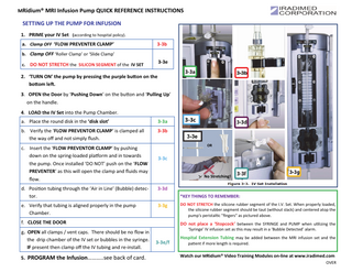 MRidium® MRI Infusion Pump QUICK REFERENCE INSTRUCTIONS  SETTING UP THE PUMP FOR INFUSION 1. PRIME your IV Set (according to hospital policy). a. Clamp OFF ‘FLOW PREVENTER CLAMP’  3-3b  b. Clamp OFF ‘Roller Clamp’ or ‘Slide Clamp’  3-3e  c. DO NOT STRETCH the SILICON SEGMENT of the IV SET  2. ‘TURN ON’ the pump by pressing the purple buƩon on the boƩom leŌ. 3. OPEN the Door by ‘Pushing Down’ on the bu on and ‘Pulling Up’ on the handle. 4. LOAD the IV Set into the Pump Chamber. a. Place the round disk in the ‘disk slot’  3-3a  b. Verify the ‘FLOW PREVENTOR CLAMP’ is clamped all the way oﬀ and not simply flush.  3-3b  c. Insert the ‘FLOW PREVENTOR CLAMP’ by pushing down on the spring-loaded pla orm and in towards the pump. Once installed ‘DO NOT’ push on the ‘FLOW PREVENTER’ as this will open the clamp and fluids may flow.  3-3c No Stretching!  3-3d  e. Verify that tubing is aligned properly in the pump Chamber.  3-3g  *KEY THINGS TO REMEMBER:  f. CLOSE THE DOOR  5. PROGRAM the Infusion………..see back of card.  3-3e OR  d. Posi on tubing through the ‘Air in Line’ (Bubble) detector.  g. OPEN all clamps / vent caps. There should be no flow in the drip chamber of the IV set or bubbles in the syringe. IF present then clamp oﬀ the IV tubing and re-install.  3-3c  DO NOT STRETCH the silicone rubber segment of the I.V. Set. When properly loaded, the silicone rubber segment should be taut (without slack) and centered atop the pump's peristal c "fingers" as pictured above.  DO not place a ‘Stopcock’ between the SYRINGE and PUMP when u lizing the ‘Syringe’ IV infusion set as this may result in a ‘Bubble Detected’ alarm.  3-3e/f  Hospital Extension Tubing may be added between the MRI infusion set and the pa ent if more length is required.  Watch our MRidium® Video Training Modules on-line at www.iradimed.com OVER  