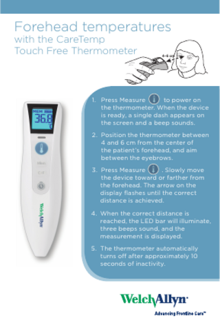 Forehead temperatures with the CareTemp Touch Free Thermometer  4–6 cm  1. Press Measure to power on the thermometer. When the device is ready, a single dash appears on the screen and a beep sounds. 2. Position the thermometer between 4 and 6 cm from the center of the patient’s forehead, and aim between the eyebrows. 3. Press Measure . Slowly move the device toward or farther from the forehead. The arrow on the display flashes until the correct distance is achieved. 4. When the correct distance is reached, the LED bar will illuminate, three beeps sound, and the measurement is displayed. 5. The thermometer automatically turns off after approximately 10 seconds of inactivity.  