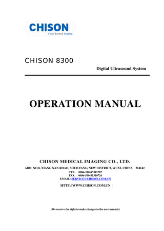 CHISON 8300 DIGITAL ULTRASOUND SYSTEM  Table of Contents  Table of contents Chapter 1 General Description..………………………………………..…….…..1-1 1.1 Product introduction……………………………………………….…………...1-1 1.2 Main function.………………………………………… ……………………….1-1 1.3 Technical specifications…………………………….…………………………..1-2 1.4 Main features……………………….…………………………………………..1-3 1.5 Operating conditions……………………….………………………………...…1-5 Chapter 2 Safety precautions…………………………………………………..………...2-1 2.1 Safety classification…………….….…………………..……………..…………..……...2-1 2.2 Safety Instructions…... .….…………………..……………..……………………. ……… 2-1 2.3 Environment Requirements …………..…………………………..………...…..………2-2 2.4 Important Notes for Operation……………..…………………..…………..………..….2-2 2.5 Symbol and meaning …... ….…………………..……………..……………………. … 2-3 2.6 Acoustic Output and ALARA.………………...2-4  Chapter 3 System Introduction & Installation…………………………………….… 3-1 3.1 Outlook………………………………………………..………………………...3-1 3.2 Main unit dimensions………………………..…………………….….…………3-1 3.3 Name of main components……………………………………………….……..3-2 3.4 Keyboard…... ……………………………………….…..…….…….. ….. …….3-3 3.5 Installation Procedures...…………………..……………………………….……3-3 Chapter 4 Keyboard…………………………………………………………….…4-1 4.1 Outlook of keyboard ……………………………………………………………4-1 4.2 Alphanumeric keyboard………………………………………………………...4-1 4.3 Special function keys/knob……………………………………………………...4-2 4.4 Examination mode keys…………………………………………………………4-3 4.5 Track ball, SET key, CANCEL key..…………………… …………………….. 4-4 4.6 Display mode keys……………………………………………………………. ..4-5 4.7 Image control keys…………………………………………………………… ...4-6 4.8 Image adjustment keys...……………………………………………………… ..4-6 4.9 Operation mode keys..…………………………………………………………..4-8 4.10 Probe control keys………………………………………………………….. …4-8 4.11 Other function keys ………………………………………………….……… ..4-9 Chapter 5 Main Interface…………………………….……….………..………….…..5-1 5.1 Select display mode………………………….…………………….…………………..…5-1 1  