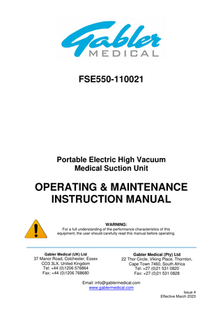 FSE550-110021  Portable Electric High Vacuum Medical Suction Unit  OPERATING & MAINTENANCE INSTRUCTION MANUAL WARNING: For a full understanding of the performance characteristics of this equipment, the user should carefully read this manual before operating.  Gabler Medical (UK) Ltd  37 Manor Road, Colchester, Essex CO3 3LX, United Kingdom Tel: +44 (0)1206 576864 Fax: +44 (0)1206 768680  Gabler Medical (Pty) Ltd 22 Thor Circle, Viking Place, Thornton, Cape Town 7460, South Africa Tel: +27 (0)21 531 0820 Fax: +27 (0)21 531 0828  Email: info@gablermedical.com www.gablermedical.com Issue 4 Effective March 2023  