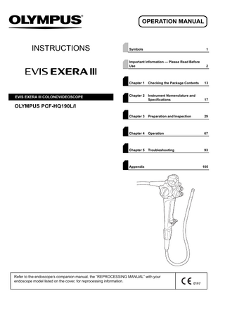 OPERATION MANUAL  INSTRUCTIONS  EVIS EXERA III COLONOVIDEOSCOPE  Symbols  1  Important Information - Please Read Before Use  2  Chapter 1  Checking the Package Contents  13  Chapter 2  Instrument Nomenclature and Specifications  17  Chapter 3  Preparation and Inspection  29  Chapter 4  Operation  67  Chapter 5  Troubleshooting  93  OLYMPUS PCF-HQ190L/I  Appendix  Refer to the endoscope’s companion manual, the “REPROCESSING MANUAL” with your endoscope model listed on the cover, for reprocessing information.  105  