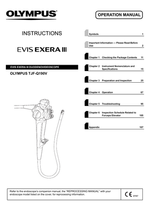 OPERATION MANUAL  INSTRUCTIONS  EVIS EXERA III DUODENOVIDEOSCOPE  Symbols  1  Important Information - Please Read Before Use  2  Chapter 1  Checking the Package Contents  11  Chapter 2  Instrument Nomenclature and Specifications  15  Chapter 3  Preparation and Inspection  25  Chapter 4  Operation  67  Chapter 5  Troubleshooting  95  Chapter 6  Inspection Schedule Related to Forceps Elevator  105  OLYMPUS TJF-Q190V  Appendix  Refer to the endoscope’s companion manual, the “REPROCESSING MANUAL” with your endoscope model listed on the cover, for reprocessing information.  107  
