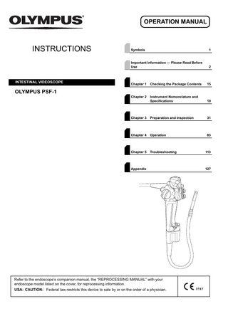 OPERATION MANUAL  INSTRUCTIONS  INTESTINAL VIDEOSCOPE  Symbols  1  Important Information - Please Read Before Use  2  Chapter 1  Checking the Package Contents  15  Chapter 2  Instrument Nomenclature and Specifications  19  Chapter 3  Preparation and Inspection  31  Chapter 4  Operation  83  Chapter 5  Troubleshooting  113  OLYMPUS PSF-1  Appendix  Refer to the endoscope’s companion manual, the “REPROCESSING MANUAL” with your endoscope model listed on the cover, for reprocessing information. USA: CAUTION: Federal law restricts this device to sale by or on the order of a physician.  127  