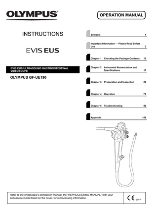 OPERATION MANUAL  INSTRUCTIONS  EVIS EUS ULTRASOUND GASTROINTESTINAL VIDEOSCOPE  Symbols  1  Important Information - Please Read Before Use  3  Chapter 1  Checking the Package Contents  13  Chapter 2  Instrument Nomenclature and Specifications  17  Chapter 3  Preparation and Inspection  29  Chapter 4  Operation  75  Chapter 5  Troubleshooting  99  OLYMPUS GF-UE190  Appendix  Refer to the endoscope’s companion manual, the “REPROCESSING MANUAL” with your endoscope model listed on the cover, for reprocessing information.  109  