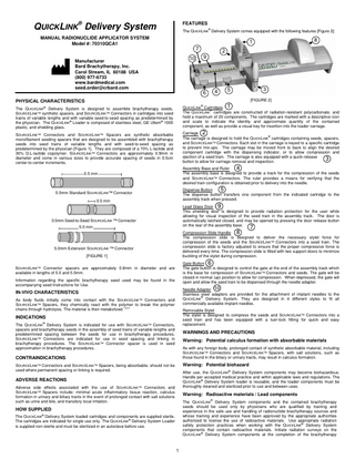 QUICKLINK® Delivery System  FEATURES The QUICKLINK® Delivery System comes equipped with the following features [Figure 2]:  MANUAL RADIONUCLIDE APPLICATOR SYSTEM Model #: 70310QCA1  8  1 7 10  Manufacturer Bard Brachytherapy, Inc. Carol Stream, IL 60188 USA (800) 977-6733 www.bardmedical.com seed.order@crbard.com  2  9  6  4  3  5  [FIGURE 2]  PHYSICAL CHARACTERISTICS ®  1  QUICKLINK Cartridges The QUICKLINK® cartridges are constructed of radiation-resistant polycarbonate, and hold a maximum of 20 components. The cartridges are marked with a descriptive icon and scale to indicate the identity and approximate quantity of the contained component, as well as provide a visual key for insertion into the loader carriage.  ®  The QUICKLINK Delivery System is designed to assemble brachytherapy seeds, SOURCELINK™ synthetic spacers, and SOURCELINK™ Connectors in cartridges into seed trains of variable lengths and with variable seed-to-seed spacing as predetermined by the physician. The QUICKLINK® Loader is composed of stainless steel, GE Ultem® 1000 plastic, and shielding glass.  Carriage 2 The carriage is designed to hold the QUICKLINK® cartridges containing seeds, spacers, and SOURCELINK™ Connectors. Each slot in the carriage is keyed to a specific cartridge to prevent mix-ups. The carriage may be moved front to back to align the desired component cartridge with the dispensing indicator, or to allow compression and ejection of a seed train. The carriage is also equipped with a quick-release 3 button to allow for carriage removal and inspection.  SOURCELINK™ Connectors and SOURCELINK™ Spacers are synthetic absorbable monofilament seeding spacers that are designed to be assembled with brachytherapy seeds into seed trains of variable lengths and with seed-to-seed spacing as predetermined by the physician [Figure 1]. They are composed of a 70% L-lactide and 30% D,L-lactide copolymer. SOURCELINK™ Connectors are approximately 0.9mm in diameter and come in various sizes to provide accurate spacing of seeds in 0.5cm center-to-center increments.  4 Assembly Base and Ruler The assembly base is designed to provide a track for the compression of the seeds and SOURCELINK™ Connectors. The ruler provides a means for verifying that the desired train configuration is obtained prior to delivery into the needle.  5.5 mm  5 Dispense Button The dispense button transfers one component from the indicated cartridge to the assembly track when pressed.  5.5mm Standard SOURCELINK™ Connector 0.5 mm  Lead Glass Door 9 This shielding door is designed to provide radiation protection for the user while allowing for visual inspection of the seed train in the assembly track. The door is automatically latched closed, and may be opened by pressing the door release button on the rear of the assembly base. 7  0.5mm Seed-to-Seed SOURCELINK ™ Connector 5.0 mm  Compression Slide Handle 8 The compression slide is designed to deliver the necessary stylet force for compression of the seeds and the SOURCELINK™ Connectors into a seed train. The compression slide is factory adjusted to ensure that the proper compressive force is delivered every time. The compression slide is fitted with two support doors to minimize buckling of the stylet during compression.  5.0mm Extension SOURCELINK ™ Connector [FIGURE 1]  Gate Button 6 The gate button is designed to control the gate at the end of the assembly track which is the base for compression of SOURCELINK™ Connectors and seeds. The gate will be closed in normal (up) position to allow for compression. When depressed, the gate will open and allow the seed train to be dispensed through the needle adapter.  SOURCELINK™ Connector spacers are approximately 0.8mm in diameter and are available in lengths of 5.0 and 5.5mm. Information regarding the specific brachytherapy seed used may be found in the accompanying seed Instructions for Use.  Needle Adapter 10 Stainless steel adapters are provided for the attachment of implant needles to the QUICKLINK® Delivery System. They are designed in 4 different styles to fit all commercially available implant needles.  IN-VIVO CHARACTERISTICS As body fluids initially come into contact with the SOURCELINK™ Connectors and SOURCELINK™ Spacers, they chemically react with the polymer to break the polymer chains through hydrolysis. The material is then metabolized.1,2,3  Removable Stylet The stylet is designed to compress the seeds and SOURCELINK™ Connectors into a seed train and has been equipped with a luer-lock fitting for quick and easy replacement.  INDICATIONS The QUICKLINK® Delivery System is indicated for use with SOURCELINK™ Connectors, spacers and brachytherapy seeds in the assembly of seed trains of variable lengths and predetermined spacing between the seeds for use in brachytherapy procedures. SOURCELINK™ Connectors are indicated for use in seed spacing and linking in brachytherapy procedures. The SOURCELINK™ Connector spacer is used in seed approximation in brachytherapy procedures.  WARNINGS AND PRECAUTIONS Warning: Potential calculus formation with absorbable materials As with any foreign body, prolonged contact of synthetic absorbable material, including SOURCELINK™ Connectors and SOURCELINK™ Spacers, with salt solutions, such as those found in the biliary or urinary tracts, may result in calculus formation.  CONTRAINDICATIONS  Warning: Potential biohazard  SOURCELINK™ Connectors and SOURCELINK™ Spacers, being absorbable, should not be used where permanent spacing or linking is required.  After use, the QUICKLINK® Delivery System components may become biohazardous. Handle per accepted medical practice and within applicable laws and regulations. The QUICKLINK® Delivery System loader is reusable, and the loader components must be thoroughly cleaned and sterilized prior to use and between uses.  ADVERSE REACTIONS Adverse side effects associated with the use of SOURCELINK™ Connectors and SOURCELINK™ Spacers include: minimal acute inflammatory tissue reaction, calculus formation in urinary and biliary tracts in the event of prolonged contact with salt solutions such as urine and bile, and transitory local irritation.  Warning: Radioactive materials / Lead components The QUICKLINK® Delivery System components and the contained brachytherapy seeds should be used only by physicians who are qualified by training and experience in the safe use and handling of radionuclide brachytherapy sources and whose training and experience have been approved by the appropriate authorities authorized to license the use of radioactive materials. Use appropriate radiation safety protection practices when working with the QUICKLINK® Delivery System components that contain radioactive materials. Initiate radiation surveys on the QUICKLINK® Delivery System components at the completion of the brachytherapy  HOW SUPPLIED The QUICKLINK® Delivery System loaded cartridges and components are supplied sterile. The cartridges are indicated for single use only. The QUICKLINK® Delivery System Loader is supplied non-sterile and must be sterilized in an autoclave before use.  1  