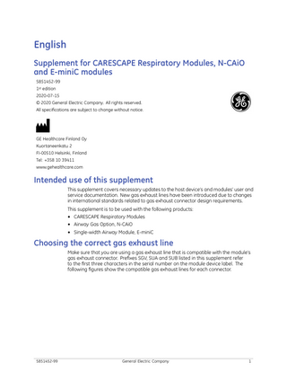 English Supplement for CARESCAPE Respiratory Modules, N-CAiO and E-miniC modules 5851452-99 1st edition 2020-07-15 © 2020 General Electric Company. All rights reserved. All specifications are subject to change without notice.  GE Healthcare Finland Oy Kuortaneenkatu 2 FI-00510 Helsinki, Finland Tel: +358 10 39411 www.gehealthcare.com  Intended use of this supplement This supplement covers necessary updates to the host device’s and modules’ user and service documentation. New gas exhaust lines have been introduced due to changes in international standards related to gas exhaust connector design requirements. This supplement is to be used with the following products: ● CARESCAPE Respiratory Modules ● Airway Gas Option, N-CAiO ● Single-width Airway Module, E-miniC  Choosing the correct gas exhaust line Make sure that you are using a gas exhaust line that is compatible with the module's gas exhaust connector. Prefixes SGV, SUA and SUB listed in this supplement refer to the first three characters in the serial number on the module device label. The following figures show the compatible gas exhaust lines for each connector.  5851452-99  General Electric Company  1  