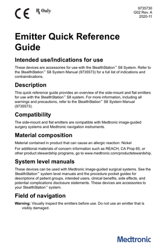 9735730 G02 Rev. A 2020-11  Emitter Quick Reference Guide Intended use/Indications for use These devices are accessories for use with the StealthStation™ S8 System. Refer to the StealthStation™ S8 System Manual (9735573) for a full list of indications and contraindications.  Description This quick reference guide provides an overview of the side-mount and flat emitters for use with the StealthStation™ S8 system. For more information, including all warnings and precautions, refer to the StealthStation™ S8 System Manual (9735573).  Compatibility The side-mount and flat emitters are compatible with Medtronic image-guided surgery systems and Medtronic navigation instruments.  Material composition Material contained in product that can cause an allergic reaction: Nickel For additional materials of concern information such as REACH, CA Prop 65, or other product stewardship programs, go to www.medtronic.com/productstewardship.  System level manuals These devices can be used with Medtronic image-guided surgical systems. See the StealthStation™ system level manuals and the procedure pocket guides for descriptions of patient groups, intended users, clinical benefits, side effects, and potential complications disclosure statements. These devices are accessories to your StealthStation™ system.  Field of navigation Warning: Visually inspect the emitters before use. Do not use an emitter that is visibly damaged.  
