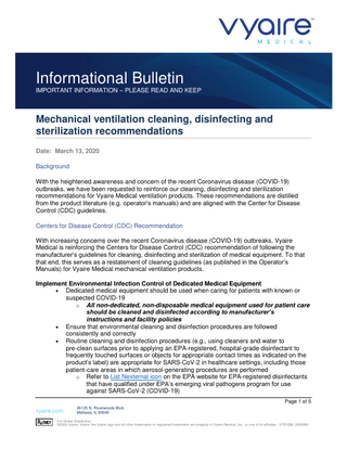 Informational Bulletin IMPORTANT INFORMATION – PLEASE READ AND KEEP  Mechanical ventilation cleaning, disinfecting and sterilization recommendations Date: March 13, 2020 Background With the heightened awareness and concern of the recent Coronavirus disease (COVID-19) outbreaks, we have been requested to reinforce our cleaning, disinfecting and sterilization recommendations for Vyaire Medical ventilation products. These recommendations are distilled from the product literature (e.g. operator’s manuals) and are aligned with the Center for Disease Control (CDC) guidelines. Centers for Disease Control (CDC) Recommendation With increasing concerns over the recent Coronavirus disease (COVID-19) outbreaks, Vyaire Medical is reinforcing the Centers for Disease Control (CDC) recommendation of following the manufacturer’s guidelines for cleaning, disinfecting and sterilization of medical equipment. To that that end, this serves as a restatement of cleaning guidelines (as published in the Operator’s Manuals) for Vyaire Medical mechanical ventilation products. Implement Environmental Infection Control of Dedicated Medical Equipment • Dedicated medical equipment should be used when caring for patients with known or suspected COVID-19 o All non-dedicated, non-disposable medical equipment used for patient care should be cleaned and disinfected according to manufacturer’s instructions and facility policies • Ensure that environmental cleaning and disinfection procedures are followed consistently and correctly • Routine cleaning and disinfection procedures (e.g., using cleaners and water to pre-clean surfaces prior to applying an EPA-registered, hospital-grade disinfectant to frequently touched surfaces or objects for appropriate contact times as indicated on the product’s label) are appropriate for SARS-CoV-2 in healthcare settings, including those patient-care areas in which aerosol-generating procedures are performed o Refer to List Nexternal icon on the EPA website for EPA-registered disinfectants that have qualified under EPA’s emerging viral pathogens program for use against SARS-CoV-2 (COVID-19) Page 1 of 5  vyaire.com  26125 N. Riverwoods Blvd. Mettawa, IL 60045  For Global Distribution. ©2020 Vyaire. Vyaire, the Vyaire logo and all other trademarks or registered trademarks are property of Vyaire Medical, Inc., or one of its affiliates. VYR-GBL-2000085  