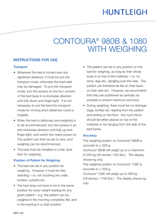 CONTOURA® 980B & 1080 WITH WEIGHING INSTRUCTIONS FOR USE Transport • Whenever the bed is moved over any significant distance, it must be put into transport mode, otherwise the load cells may be damaged. To put into transport mode, turn the screws on the four corners of the bed base in a clockwise direction until fully down and finger-tight. It is not necessary to put the bed into transport mode for moving short distances round a hospital. • When the bed is stationary and weighing is to be re-commenced, turn the screws in an anti-clockwise direction until fully up and finger-tight, and switch the mains power on. The system can then be set to zero, and weighing can be recommenced. • The bed must be installed on a flat, level floor for weighing. Position of Patient for Weighing • The bed can be in any position for weighing. However, it must be freestanding – i.e. not touching any walls, lockers, curtains etc. • The bed does not have to be in the same position for every weight reading for any given patient – e.g. the patient can be weighed in the morning completely flat, and in the evening in a chair position. MRF-139  • The patient can be in any position on the bed for weighing, as long as their whole body is on top of the mattress – i.e. no arms, legs etc. dangling over the side. The patient can therefore be flat on their back, on their side etc. However, we recommend that they are positioned as centrally as possible to ensure maximum accuracy. • During weighing, there must be no drainage bags, bottles etc. leading from the patient and resting on the floor. Any such items should be either placed on top of the mattress or be hanging from the side of the bed frame. Accuracy The weighing system on Contoura® 980B is accurate to ± 200 g. Contoura® 980B will weigh up to a maximum of 250 kg (39 stones / 550 lbs.). The display shows kg only. The weighing system on Contoura® 1080 is accurate to ± 500 g. Contoura® 1080 will weigh up to 500 kg (78 stones / 1100 lbs.). The display shows kg only.  