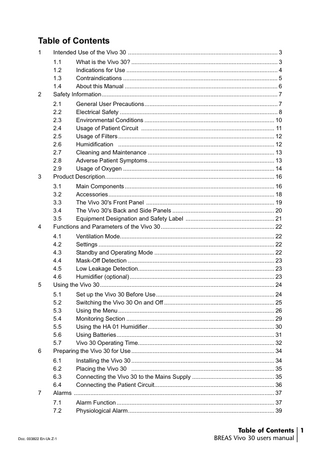 Table of Contents 1  Intended Use of the Vivo 30 ... 3  2  1.1 What is the Vivo 30? ... 3 1.2 Indications for Use ... 4 1.3 Contraindications ... 5 1.4 About this Manual ... 6 Safety Information... 7  3  2.1 General User Precautions... 7 2.2 Electrical Safety ... 8 2.3 Environmental Conditions ... 10 2.4 Usage of Patient Circuit ... 11 2.5 Usage of Filters ... 12 2.6 Humidification ... 12 2.7 Cleaning and Maintenance ... 13 2.8 Adverse Patient Symptoms... 13 2.9 Usage of Oxygen ... 14 Product Description... 16  4  3.1 Main Components ... 16 3.2 Accessories... 18 3.3 The Vivo 30's Front Panel ... 19 3.4 The Vivo 30's Back and Side Panels ... 20 3.5 Equipment Designation and Safety Label ... 21 Functions and Parameters of the Vivo 30 ... 22  5  4.1 Ventilation Mode... 22 4.2 Settings ... 22 4.3 Standby and Operating Mode ... 22 4.4 Mask-Off Detection ... 23 4.5 Low Leakage Detection... 23 4.6 Humidifier (optional) ... 23 Using the Vivo 30 ... 24  6  5.1 Set up the Vivo 30 Before Use... 24 5.2 Switching the Vivo 30 On and Off ... 25 5.3 Using the Menu ... 26 5.4 Monitoring Section ... 29 5.5 Using the HA 01 Humidifier... 30 5.6 Using Batteries... 31 5.7 Vivo 30 Operating Time... 32 Preparing the Vivo 30 for Use ... 34  7  6.1 Installing the Vivo 30 ... 34 6.2 Placing the Vivo 30 ... 35 6.3 Connecting the Vivo 30 to the Mains Supply ... 35 6.4 Connecting the Patient Circuit... 36 Alarms ... 37 7.1 7.2  Doc. 003822 En-Uk Z-1  Alarm Function ... 37 Physiological Alarm... 39  Table of Contents 1 BREAS Vivo 30 users manual  