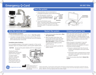 Emergency Q-Card  GE OEC® Elite Start the system 1. Ensure that the C-Arm is connected to a compatible Workstation and to electrical power. 2. Turn the keyswitch, located on the C-Arm interface panel, to the 45° X-rays and Motion Enabled position.  X-ray and Motion Enabled position  Workstation power switch  Keyswitch  3. Press the Workstation power switch. The power switch lights up as the system starts up. The system starts up and is fully functional within 175 seconds, or just under 3 minutes.  Shut the system down  Restart the system  Unexpected power loss  Normal shutdown procedure: 1. Press the Workstation power switch, shown in Start the system.  1. Follow the procedure described in Shut the system down.  When the system loses AC power unexpectedly, the system goes into a standby mode with limited functionality. A message displays on the monitor. Unless AC power is restored, the system begins a normal shutdown at the end of the specified time.  2. A shutdown message displays. The power switch blinks until the system has shut down successfully, and then turns oﬀ. Shutdown will not take less than 10 seconds. Immediate system shutdown: If an immediate shutdown of the system is required, or if the normal shutdown does not complete properly, use the system disable switch. CAUTION  Do not use the system disable switch for normal system shutdown.  Pressing the system disable switch removes all power from the system. To restore system operation, unplug the power cord for 10 seconds, plug it back in to the power outlet, and press the power switch.  2. After the system shuts down, wait 10 seconds and then press the green Workstation power switch, shown in Start the system, to restart the system. The power switch lights up as the system starts up. 3. Resume normal system use after the system restarts.  When AC power is not present, X-rays and motorized lateral rotation and cephalad caudal tilt movement are disabled. Lift column movement remains enabled. • If power is restored within the 20-second window, the Workstation will recover within 5 seconds. • If the power switch is pressed during a power interruption, the system will shut down, even if power is restored.  System disable switch  Follow the procedure described in Restart the system.  © 2019 GE OEC Medical Systems, Inc. 384 Wright Brothers Drive Salt Lake City, UT 84116 U.S.A. 801-328-9300  5493124-1EN-09 Rev 1 This document contains product information for the GE OEC Elite. It is to be used in conjunction with your system’s Operator’s Manuals. If system errors persist or occur repeatedly, refer to the GE OEC Elite Operator Manual, or call GE OEC service: 1-800-874-7378. It was originally written and verified in English.  