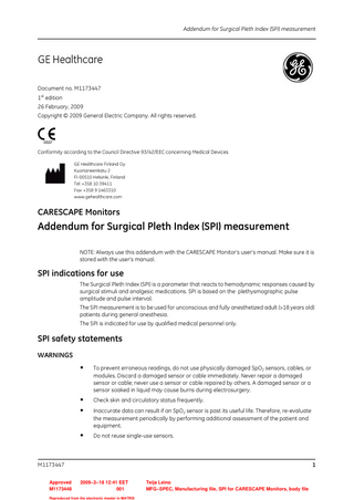 Addendum for Surgical Pleth Index (SPI) measurement  Document no. M1173447 1st edition 26 February, 2009 Copyright © 2009 General Electric Company. All rights reserved.  0537  Conformity according to the Council Directive 93/42/EEC concerning Medical Devices GE Healthcare Finland Oy Kuortaneenkatu 2 FI-00510 Helsinki, Finland Tel: +358 10 39411 Fax: +358 9 1463310 www.gehealthcare.com  CARESCAPE Monitors  Addendum for Surgical Pleth Index (SPI) measurement NOTE: Always use this addendum with the CARESCAPE Monitor’s user’s manual. Make sure it is stored with the user’s manual.  SPI indications for use The Surgical Pleth Index (SPI) is a parameter that reacts to hemodynamic responses caused by surgical stimuli and analgesic medications. SPI is based on the plethysmographic pulse amplitude and pulse interval. The SPI measurement is to be used for unconscious and fully anesthetized adult (>18 years old) patients during general anesthesia. The SPI is indicated for use by qualified medical personnel only.  SPI safety statements WARNINGS  •  To prevent erroneous readings, do not use physically damaged SpO2 sensors, cables, or modules. Discard a damaged sensor or cable immediately. Never repair a damaged sensor or cable; never use a sensor or cable repaired by others. A damaged sensor or a sensor soaked in liquid may cause burns during electrosurgery.  • •  Check skin and circulatory status frequently.  •  Do not reuse single-use sensors.  Inaccurate data can result if an SpO2 sensor is past its useful life. Therefore, re-evaluate the measurement periodically by performing additional assessment of the patient and equipment.  M1173447 Approved M1173448  1 2009−3−18 12:41 EET 001  Reproduced from the electronic master in MATRIX  Teija Leino MFG−SPEC, Manufacturing file, SPI for CARESCAPE Monitors, body file  